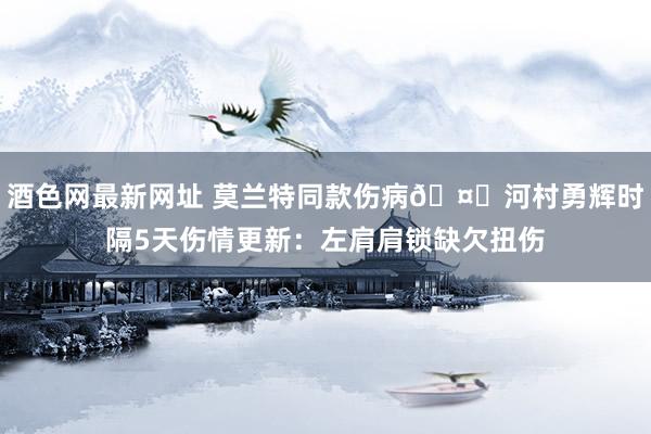 酒色网最新网址 莫兰特同款伤病🤕河村勇辉时隔5天伤情更新：左肩肩锁缺欠扭伤