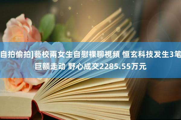 自拍偷拍]藝校兩女生自慰裸聊視頻 恒玄科技发生3笔巨额走动 野心成交2285.55万元