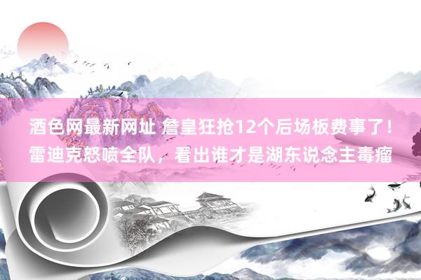 酒色网最新网址 詹皇狂抢12个后场板费事了！雷迪克怒喷全队，看出谁才是湖东说念主毒瘤