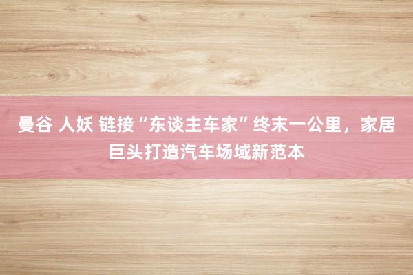 曼谷 人妖 链接“东谈主车家”终末一公里，家居巨头打造汽车场域新范本