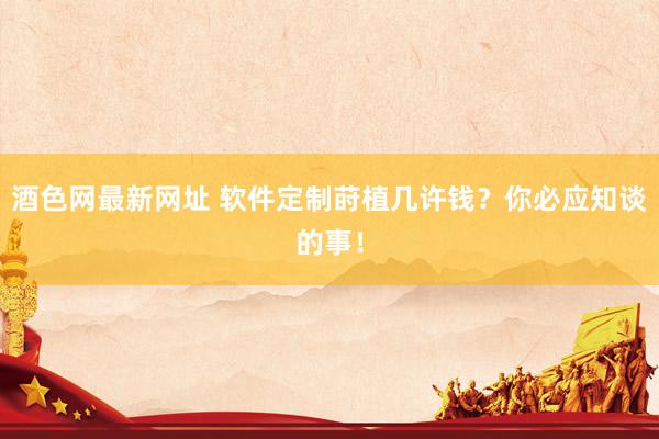 酒色网最新网址 软件定制莳植几许钱？你必应知谈的事！