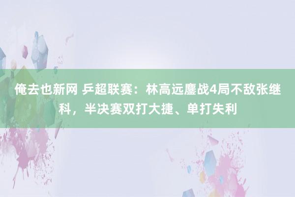 俺去也新网 乒超联赛：林高远鏖战4局不敌张继科，半决赛双打大捷、单打失利