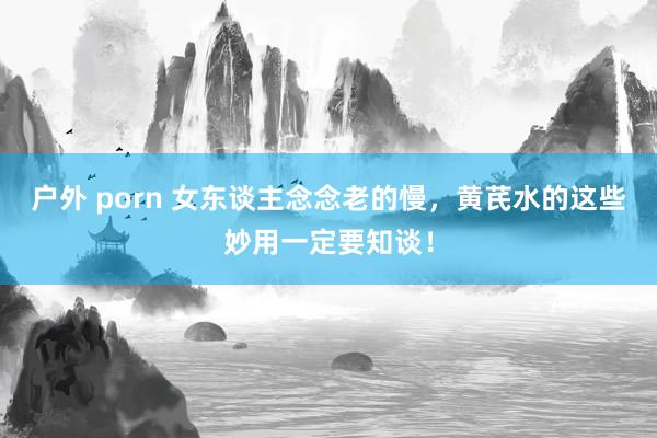 户外 porn 女东谈主念念老的慢，黄芪水的这些妙用一定要知谈！