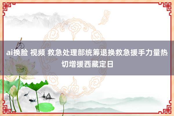 ai换脸 视频 救急处理部统筹退换救急援手力量热切增援西藏定日
