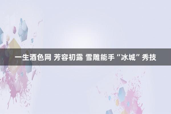 一生酒色网 芳容初露 雪雕能手“冰城”秀技