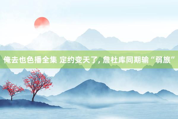 俺去也色播全集 定约变天了， 詹杜库同期输“弱旅”