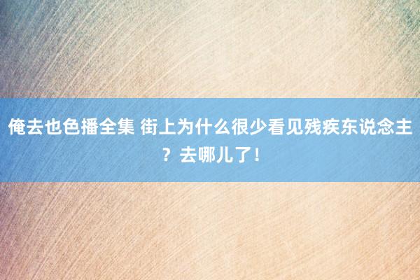 俺去也色播全集 街上为什么很少看见残疾东说念主？去哪儿了！