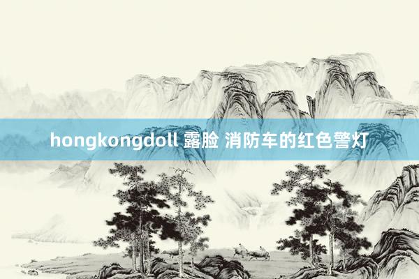 hongkongdoll 露脸 消防车的红色警灯