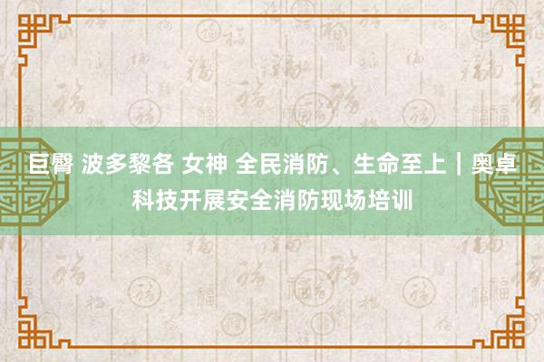 巨臀 波多黎各 女神 全民消防、生命至上｜奥卓科技开展安全消防现场培训