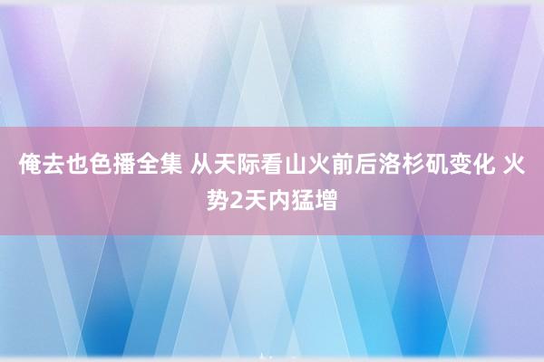 俺去也色播全集 从天际看山火前后洛杉矶变化 火势2天内猛增