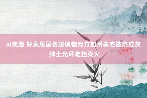 ai换脸 好意思国名媛懊恼我方加州豪宅被烧成灰 绅士光环难挡炎火