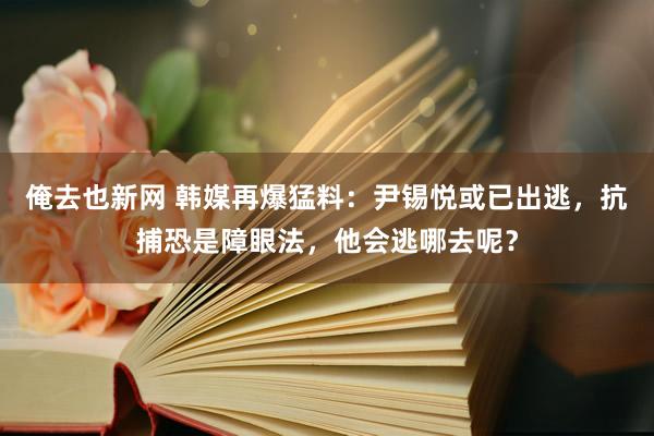 俺去也新网 韩媒再爆猛料：尹锡悦或已出逃，抗捕恐是障眼法，他会逃哪去呢？