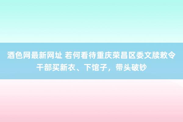 酒色网最新网址 若何看待重庆荣昌区委文牍敕令干部买新衣、下馆子，带头破钞