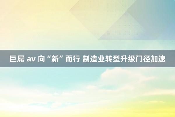 巨屌 av 向“新”而行 制造业转型升级门径加速