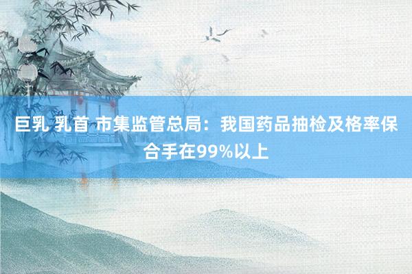 巨乳 乳首 市集监管总局：我国药品抽检及格率保合手在99%以上