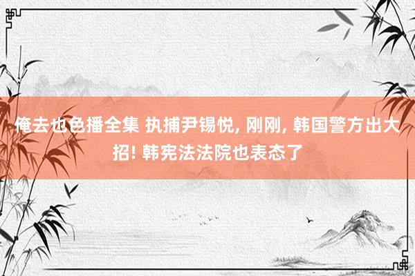 俺去也色播全集 执捕尹锡悦， 刚刚， 韩国警方出大招! 韩宪法法院也表态了