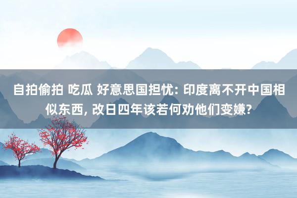 自拍偷拍 吃瓜 好意思国担忧: 印度离不开中国相似东西， 改日四年该若何劝他们变嫌?