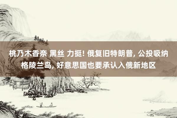 桃乃木香奈 黑丝 力挺! 俄复旧特朗普， 公投吸纳格陵兰岛， 好意思国也要承认入俄新地区