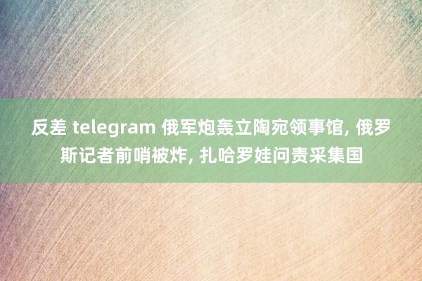 反差 telegram 俄军炮轰立陶宛领事馆， 俄罗斯记者前哨被炸， 扎哈罗娃问责采集国