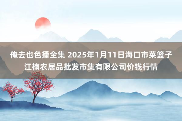 俺去也色播全集 2025年1月11日海口市菜篮子江楠农居品批发市集有限公司价钱行情