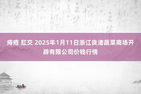 痔疮 肛交 2025年1月11日浙江良渚蔬菜商场开辟有限公司价钱行情