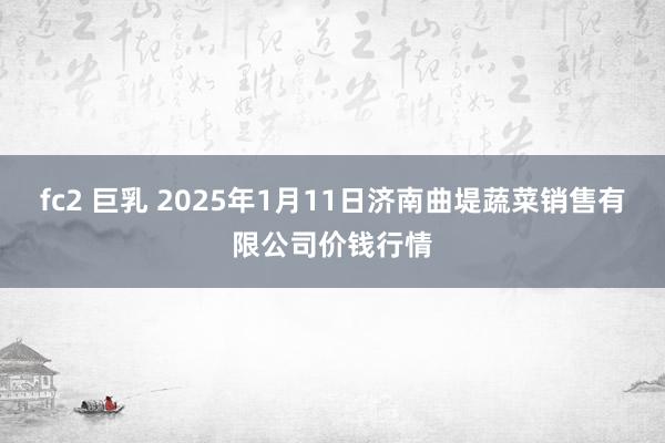 fc2 巨乳 2025年1月11日济南曲堤蔬菜销售有限公司价钱行情