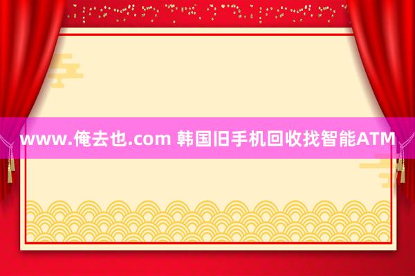 www.俺去也.com 韩国旧手机回收找智能ATM