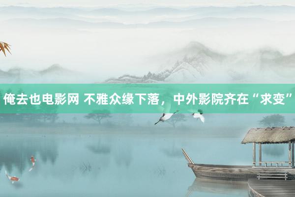 俺去也电影网 不雅众缘下落，中外影院齐在“求变”