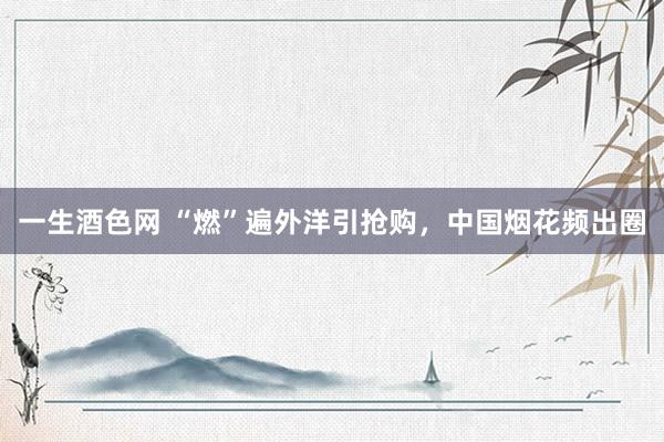 一生酒色网 “燃”遍外洋引抢购，中国烟花频出圈