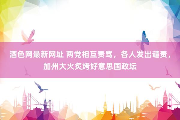 酒色网最新网址 两党相互责骂，各人发出谴责，加州大火炙烤好意思国政坛