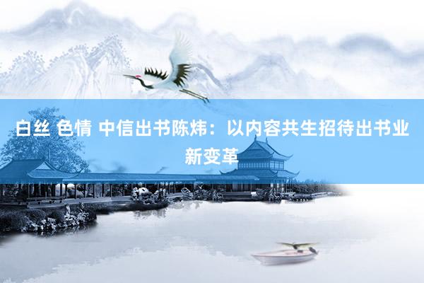 白丝 色情 中信出书陈炜：以内容共生招待出书业新变革