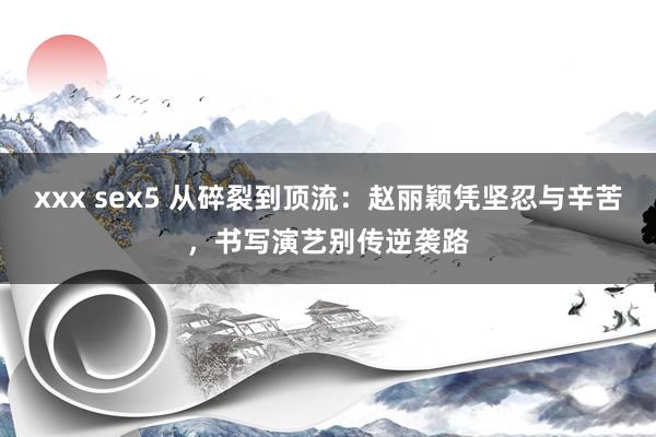 xxx sex5 从碎裂到顶流：赵丽颖凭坚忍与辛苦，书写演艺别传逆袭路