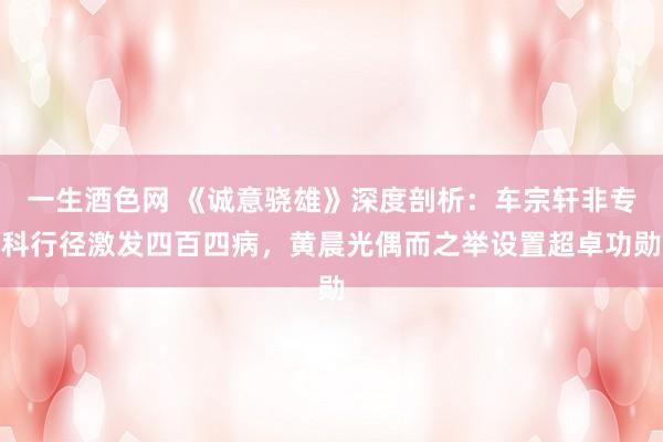 一生酒色网 《诚意骁雄》深度剖析:车宗轩非专科行径激发四百四病,黄晨光偶而之举设置超卓功勋