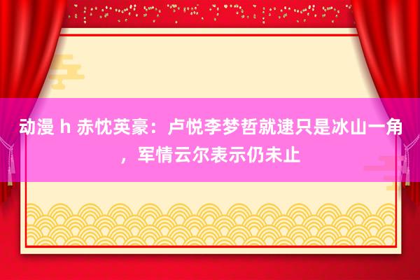 动漫 h 赤忱英豪：卢悦李梦哲就逮只是冰山一角，军情云尔表示仍未止
