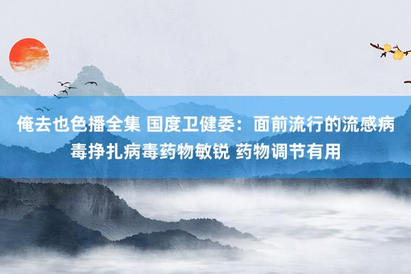 俺去也色播全集 国度卫健委：面前流行的流感病毒挣扎病毒药物敏锐 药物调节有用
