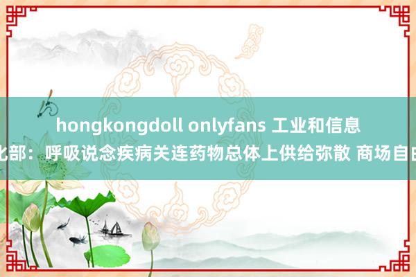 hongkongdoll onlyfans 工业和信息化部：呼吸说念疾病关连药物总体上供给弥散 商场自由