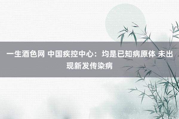 一生酒色网 中国疾控中心：均是已知病原体 未出现新发传染病