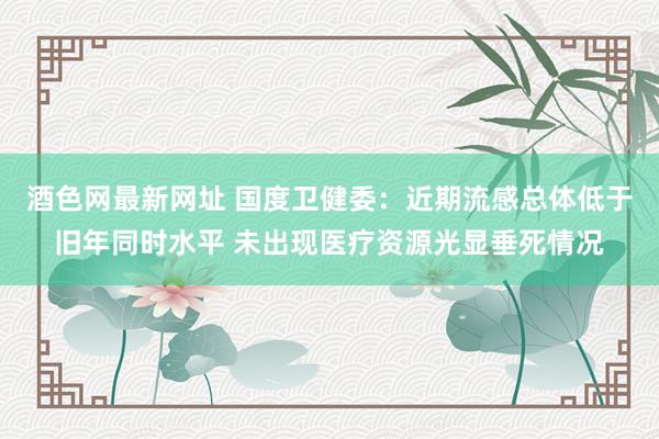 酒色网最新网址 国度卫健委：近期流感总体低于旧年同时水平 未出现医疗资源光显垂死情况