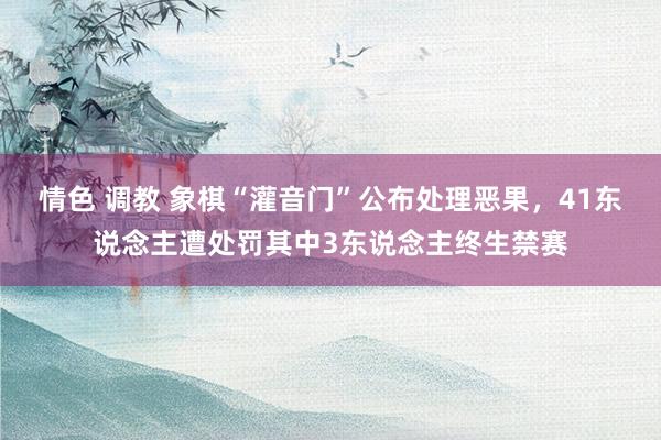 情色 调教 象棋“灌音门”公布处理恶果，41东说念主遭处罚其中3东说念主终生禁赛