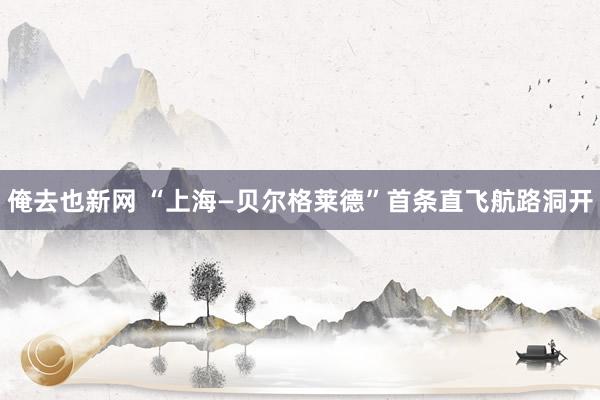 俺去也新网 “上海—贝尔格莱德”首条直飞航路洞开