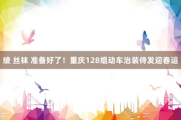 绫 丝袜 准备好了！重庆128组动车治装待发迎春运