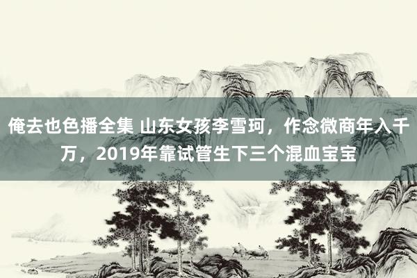 俺去也色播全集 山东女孩李雪珂，作念微商年入千万，2019年靠试管生下三个混血宝宝