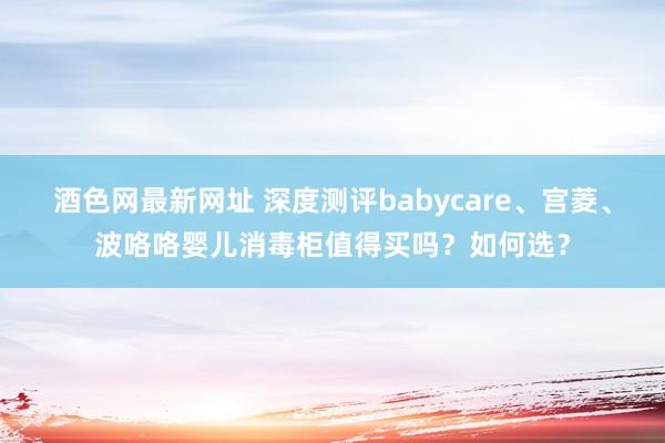 酒色网最新网址 深度测评babycare、宫菱、波咯咯婴儿消毒柜值得买吗？如何选？