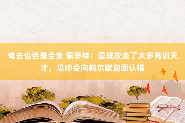 俺去也色播全集 佩蒂特：曼城放走了太多青训天才，瓜帅会向帕尔默迎面认错