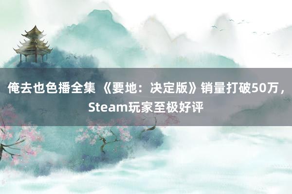 俺去也色播全集 《要地：决定版》销量打破50万，Steam玩家至极好评