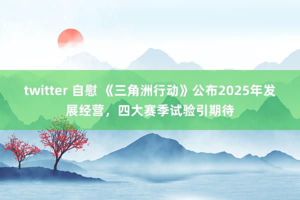 twitter 自慰 《三角洲行动》公布2025年发展经营，四大赛季试验引期待