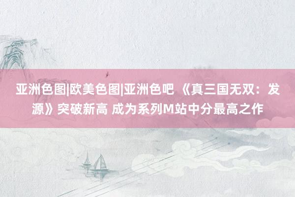 亚洲色图|欧美色图|亚洲色吧 《真三国无双：发源》突破新高 成为系列M站中分最高之作