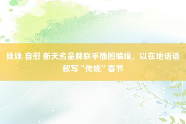 妹妹 自慰 新天劣品牌联手插图编缉，以在地话语叙写“传统”春节