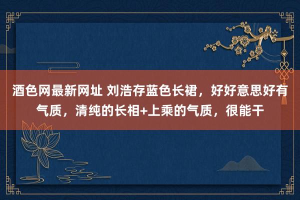 酒色网最新网址 刘浩存蓝色长裙，好好意思好有气质，清纯的长相+上乘的气质，很能干