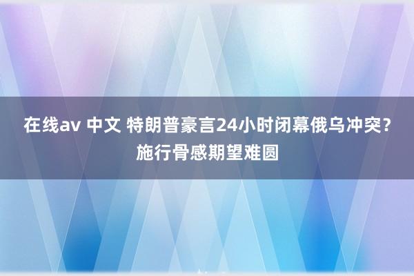 在线av 中文 特朗普豪言24小时闭幕俄乌冲突？施行骨感期望难圆